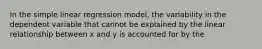 In the simple linear regression model, the variability in the dependent variable that cannot be explained by the linear relationship between x and y is accounted for by the