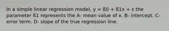 In a simple linear regression model, y = ß0 + ß1x + ε the parameter ß1 represents the A- mean value of x. B- intercept. C- error term. D- slope of the true regression line.