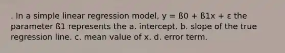 . In a <a href='https://www.questionai.com/knowledge/kuO8H0fiMa-simple-linear-regression' class='anchor-knowledge'>simple linear regression</a> model, y = ß0 + ß1x + ε the parameter ß1 represents the a. intercept. b. slope of the true regression line. c. mean value of x. d. error term.