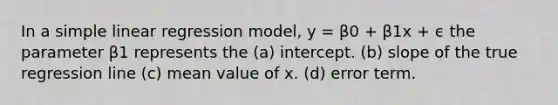 In a simple linear regression model, y = β0 + β1x + ϵ the parameter β1 represents the (a) intercept. (b) slope of the true regression line (c) mean value of x. (d) error term.