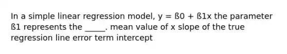 In a <a href='https://www.questionai.com/knowledge/kuO8H0fiMa-simple-linear-regression' class='anchor-knowledge'>simple linear regression</a> model, y = ß0 + ß1x the parameter ß1 represents the _____. mean value of x slope of the true regression line error term intercept