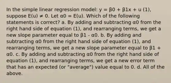 In the simple linear regression model: y = β0 + β1x + u (1), suppose E(u) ≠ 0. Let α0 = E(u). Which of the following statements is correct? a. By adding and subtracting α0 from the right hand side of equation (1), and rearranging terms, we get a new slope parameter equal to β1 - α0. b. By adding and subtracting α0 from the right hand side of equation (1), and rearranging terms, we get a new slope parameter equal to β1 + α0. c. By adding and subtracting α0 from the right hand side of equation (1), and rearranging terms, we get a new error term that has an expected (or "average") value equal to 0. d. All of the above.