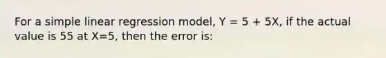 For a simple linear regression model, Y = 5 + 5X, if the actual value is 55 at X=5, then the error is: