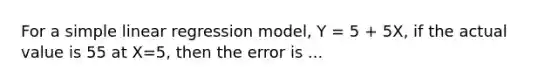 For a <a href='https://www.questionai.com/knowledge/kuO8H0fiMa-simple-linear-regression' class='anchor-knowledge'>simple linear regression</a> model, Y = 5 + 5X, if the actual value is 55 at X=5, then the error is ...