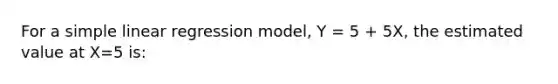 For a simple linear regression model, Y = 5 + 5X, the estimated value at X=5 is: