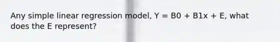 Any simple linear regression model, Y = B0 + B1x + E, what does the E represent?