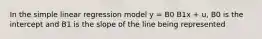 In the simple linear regression model y = B0 B1x + u, B0 is the intercept and B1 is the slope of the line being represented