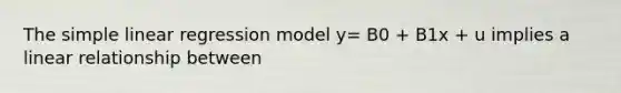 The simple linear regression model y= B0 + B1x + u implies a linear relationship between