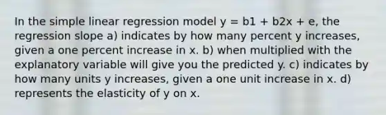 In the <a href='https://www.questionai.com/knowledge/kuO8H0fiMa-simple-linear-regression' class='anchor-knowledge'>simple linear regression</a> model y = b1 + b2x + e, the regression slope a) indicates by how many percent y increases, given a one percent increase in x. b) when multiplied with the explanatory variable will give you the predicted y. c) indicates by how many units y increases, given a one unit increase in x. d) represents the elasticity of y on x.