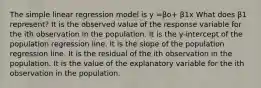 The simple linear regression model is y =βo+ β1x What does β1 represent? It is the observed value of the response variable for the ith observation in the population. It is the​ y-intercept of the population regression line. It is the slope of the population regression line. It is the residual of the ith observation in the population. It is the value of the explanatory variable for the ith observation in the population.