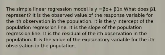 The simple linear regression model is y =βo+ β1x What does β1 represent? It is the observed value of the response variable for the ith observation in the population. It is the​ y-intercept of the population regression line. It is the slope of the population regression line. It is the residual of the ith observation in the population. It is the value of the explanatory variable for the ith observation in the population.