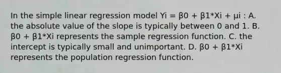 In the simple linear regression model Yi = β0 + β1*Xi + μi : A. the absolute value of the slope is typically between 0 and 1. B. β0 + β1*Xi represents the sample regression function. C. the intercept is typically small and unimportant. D. β0 + β1*Xi represents the population regression function.