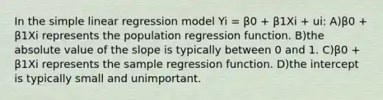 In the <a href='https://www.questionai.com/knowledge/kuO8H0fiMa-simple-linear-regression' class='anchor-knowledge'>simple linear regression</a> model Yi = β0 + β1Xi + ui: A)β0 + β1Xi represents the population regression function. B)the <a href='https://www.questionai.com/knowledge/kbbTh4ZPeb-absolute-value' class='anchor-knowledge'>absolute value</a> of the slope is typically between 0 and 1. C)β0 + β1Xi represents the sample regression function. D)the intercept is typically small and unimportant.