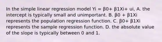 In the <a href='https://www.questionai.com/knowledge/kuO8H0fiMa-simple-linear-regression' class='anchor-knowledge'>simple linear regression</a> model Yi = β0​+ β1Xi+ ui​, A. the intercept is typically small and unimportant. B. β0 + β1Xi represents the population regression function. C. β0+ β1Xi represents the sample regression function. D. the <a href='https://www.questionai.com/knowledge/kbbTh4ZPeb-absolute-value' class='anchor-knowledge'>absolute value</a> of the slope is typically between 0 and 1.