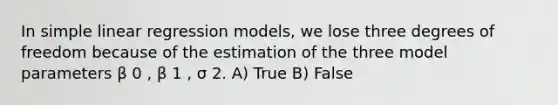 In simple linear regression models, we lose three degrees of freedom because of the estimation of the three model parameters β 0 , β 1 , σ 2. A) True B) False