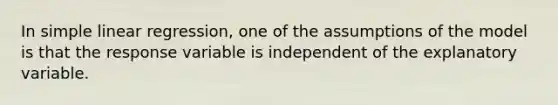 In <a href='https://www.questionai.com/knowledge/kuO8H0fiMa-simple-linear-regression' class='anchor-knowledge'>simple linear regression</a>, one of the assumptions of the model is that the response variable is independent of the explanatory variable.