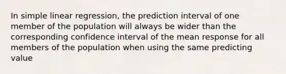 In simple linear regression, the prediction interval of one member of the population will always be wider than the corresponding confidence interval of the mean response for all members of the population when using the same predicting value