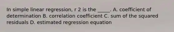 In simple linear regression, r 2 is the _____. A. coefficient of determination B. correlation coefficient C. sum of the squared residuals D. estimated regression equation