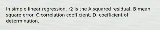 In simple linear regression, r2 is the​ A.squared residual. B.mean square error. C.correlation coefficient. D. ​coefficient of determination.