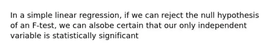 In a simple linear regression, if we can reject the null hypothesis of an F-test, we can alsobe certain that our only independent variable is statistically significant