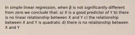 In simple linear regression, when β is not significantly different from zero we conclude that: a) X is a good predictor of Y b) there is no linear relationship between X and Y c) the relationship between X and Y is quadratic d) there is no relationship between X and Y