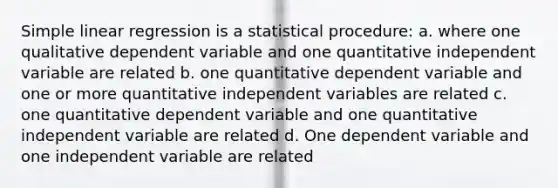 Simple linear regression is a statistical procedure: a. where one qualitative dependent variable and one quantitative independent variable are related b. one quantitative dependent variable and one or more quantitative independent variables are related c. one quantitative dependent variable and one quantitative independent variable are related d. One dependent variable and one independent variable are related