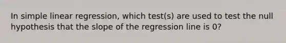 In simple linear regression, which test(s) are used to test the null hypothesis that the slope of the regression line is 0?