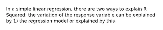 In a <a href='https://www.questionai.com/knowledge/kuO8H0fiMa-simple-linear-regression' class='anchor-knowledge'>simple linear regression</a>, there are two ways to explain R Squared: the variation of the response variable can be explained by 1) the regression model or explained by this