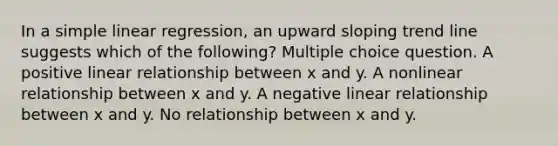 In a <a href='https://www.questionai.com/knowledge/kuO8H0fiMa-simple-linear-regression' class='anchor-knowledge'>simple linear regression</a>, an upward sloping trend line suggests which of the following? Multiple choice question. A positive linear relationship between x and y. A nonlinear relationship between x and y. A negative linear relationship between x and y. No relationship between x and y.