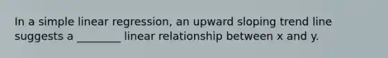 In a simple linear regression, an upward sloping trend line suggests a ________ linear relationship between x and y.