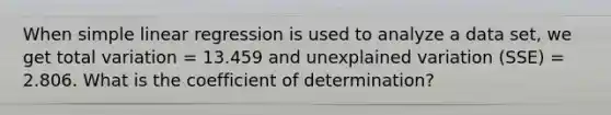 When <a href='https://www.questionai.com/knowledge/kuO8H0fiMa-simple-linear-regression' class='anchor-knowledge'>simple linear regression</a> is used to analyze a data set, we get total variation = 13.459 and unexplained variation (SSE) = 2.806. What is the coefficient of determination?