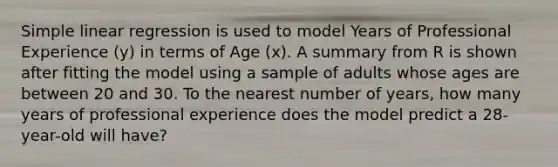 Simple linear regression is used to model Years of Professional Experience (y) in terms of Age (x). A summary from R is shown after fitting the model using a sample of adults whose ages are between 20 and 30. To the nearest number of years, how many years of professional experience does the model predict a 28-year-old will have?