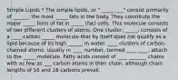 Simple Lipids * The simple lipids, or " _____ ___" consist primarily of ______, the most _____ fats in the body. They constitute the major _____ form of fat in _____ (fat) cells. This molecule consists of two different clusters of atoms. One cluster, _____, consists of a ____-carbon _____ molecule that by itself does not qualify as a lipid because of its high ______ in water. ____ clusters of carbon-chained atoms, usually in ____ number, termed ____ ____, attach to the _____ molecule. Fatty acids consist of ____ _______ chains with as few as ___ carbon atoms in their chain, although chain lengths of 16 and 18 carbons prevail.