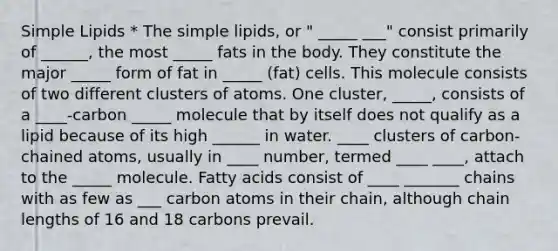 Simple Lipids * The simple lipids, or " _____ ___" consist primarily of ______, the most _____ fats in the body. They constitute the major _____ form of fat in _____ (fat) cells. This molecule consists of two different clusters of atoms. One cluster, _____, consists of a ____-carbon _____ molecule that by itself does not qualify as a lipid because of its high ______ in water. ____ clusters of carbon-chained atoms, usually in ____ number, termed ____ ____, attach to the _____ molecule. Fatty acids consist of ____ _______ chains with as few as ___ carbon atoms in their chain, although chain lengths of 16 and 18 carbons prevail.