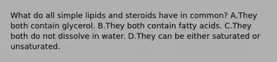 What do all simple lipids and steroids have in common? A.They both contain glycerol. B.They both contain fatty acids. C.They both do not dissolve in water. D.They can be either saturated or unsaturated.