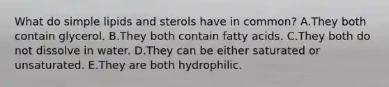 What do simple lipids and sterols have in common? A.They both contain glycerol. B.They both contain fatty acids. C.They both do not dissolve in water. D.They can be either saturated or unsaturated. E.They are both hydrophilic.