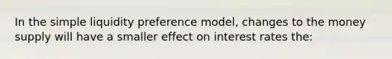 In the simple liquidity preference model, changes to the money supply will have a smaller effect on interest rates the: