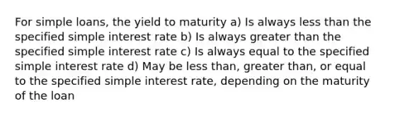 For simple loans, the yield to maturity a) Is always less than the specified simple interest rate b) Is always greater than the specified simple interest rate c) Is always equal to the specified simple interest rate d) May be less than, greater than, or equal to the specified simple interest rate, depending on the maturity of the loan