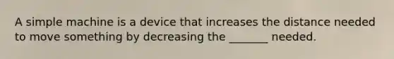 A simple machine is a device that increases the distance needed to move something by decreasing the _______ needed.