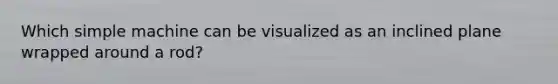 Which simple machine can be visualized as an inclined plane wrapped around a rod?