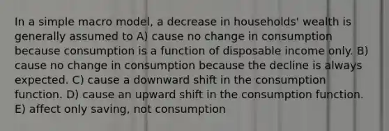 In a simple macro model, a decrease in households' wealth is generally assumed to A) cause no change in consumption because consumption is a function of disposable income only. B) cause no change in consumption because the decline is always expected. C) cause a downward shift in the consumption function. D) cause an upward shift in the consumption function. E) affect only saving, not consumption