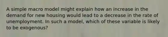 A simple macro model might explain how an increase in the demand for new housing would lead to a decrease in the rate of unemployment. In such a model, which of these variable is likely to be exogenous?