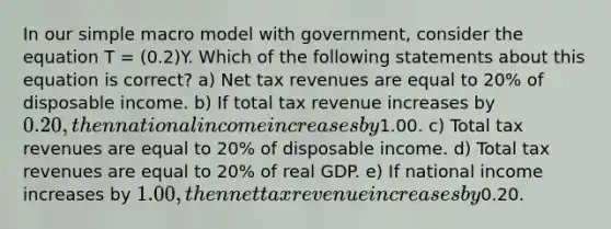 In our simple macro model with government, consider the equation T = (0.2)Y. Which of the following statements about this equation is correct? a) Net tax revenues are equal to 20% of disposable income. b) If total tax revenue increases by 0.20, then national income increases by1.00. c) Total tax revenues are equal to 20% of disposable income. d) Total tax revenues are equal to 20% of real GDP. e) If national income increases by 1.00, then net tax revenue increases by0.20.