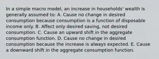 In a simple macro model, an increase in households' wealth is generally assumed to: A. Cause no change in desired consumption because consumption is a function of disposable income only. B. Affect only desired saving, not desired consumption. C. Cause an upward shift in the aggregate consumption function. D. Cause no change in desired consumption because the increase is always expected. E. Cause a downward shift in the aggregate consumption function.