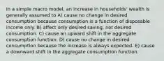 In a simple macro model, an increase in households' wealth is generally assumed to A) cause no change in desired consumption because consumption is a function of disposable income only. B) affect only desired saving, not desired consumption. C) cause an upward shift in the aggregate consumption function. D) cause no change in desired consumption because the increase is always expected. E) cause a downward shift in the aggregate consumption function.