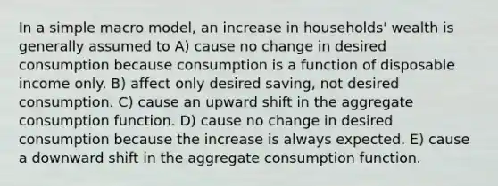 In a simple macro model, an increase in households' wealth is generally assumed to A) cause no change in desired consumption because consumption is a function of disposable income only. B) affect only desired saving, not desired consumption. C) cause an upward shift in the aggregate consumption function. D) cause no change in desired consumption because the increase is always expected. E) cause a downward shift in the aggregate consumption function.