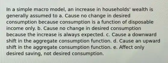 In a simple macro model, an increase in households' wealth is generally assumed to a. Cause no change in desired consumption because consumption is a function of disposable income only. b. Cause no change in desired consumption because the increase is always expected. c. Cause a downward shift in the aggregate consumption function. d. Cause an upward shift in the aggregate consumption function. e. Affect only desired saving, not desired consumption.