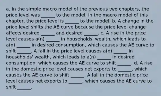 a. In the simple macro model of the previous two chapters, the price level was ______ to the model. In the macro model of this chapter, the price level is ______ to the model. b. A change in the price level shifts the AE curve because the price level change affects desired ______ and desired ______. c. A rise in the price level causes a(n) ______ in households' wealth, which leads to a(n) ______ in desired consumption, which causes the AE curve to shift ______. A fall in the price level causes a(n) ______ in households' wealth, which leads to a(n) ______ in desired consumption, which causes the AE curve to shift ______. d. A rise in the domestic price level causes net exports to ______, which causes the AE curve to shift ______. A fall in the domestic price level causes net exports to ______, which causes the AE curve to shift ______.