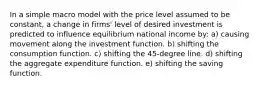 In a simple macro model with the price level assumed to be constant, a change in firms' level of desired investment is predicted to influence equilibrium national income by: a) causing movement along the investment function. b) shifting the consumption function. c) shifting the 45-degree line. d) shifting the aggregate expenditure function. e) shifting the saving function.