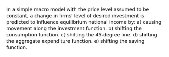 In a simple macro model with the price level assumed to be constant, a change in firms' level of desired investment is predicted to influence equilibrium national income by: a) causing movement along the investment function. b) shifting the consumption function. c) shifting the 45-degree line. d) shifting the aggregate expenditure function. e) shifting the saving function.